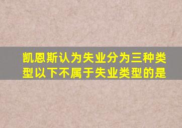 凯恩斯认为失业分为三种类型以下不属于失业类型的是