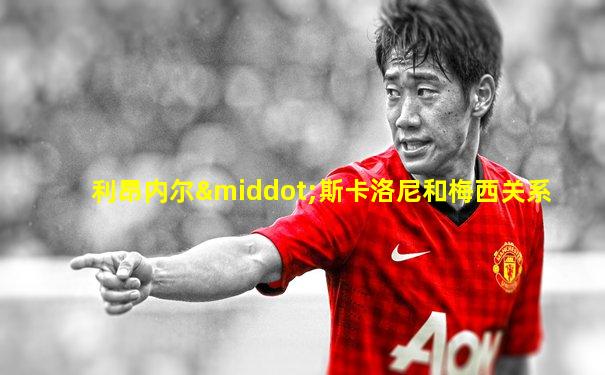 利昂内尔·斯卡洛尼和梅西关系