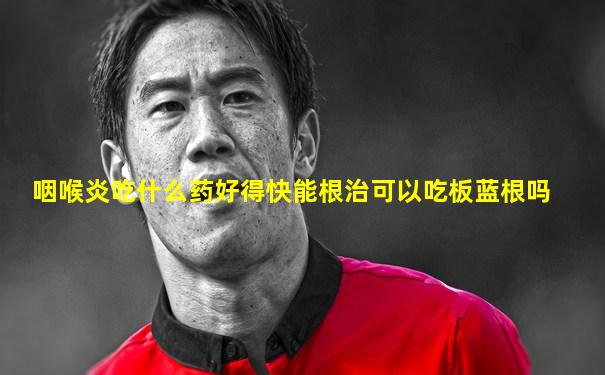 咽喉炎吃什么药好得快能根治可以吃板蓝根吗