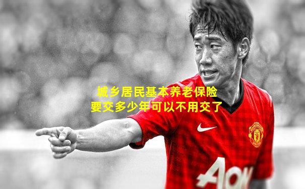 城乡居民基本养老保险要交多少年可以不用交了