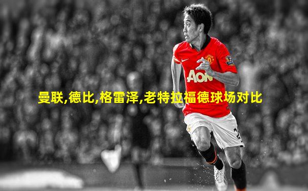 曼联,德比,格雷泽,老特拉福德球场对比