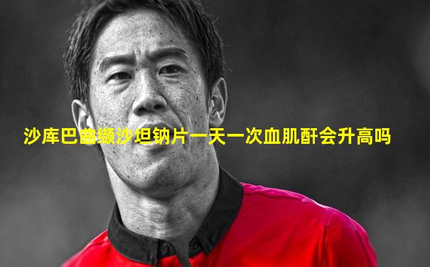 沙库巴曲缬沙坦钠片一天一次血肌酐会升高吗