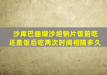 沙库巴曲缬沙坦钠片饭前吃还是饭后吃两次时间相隔多久