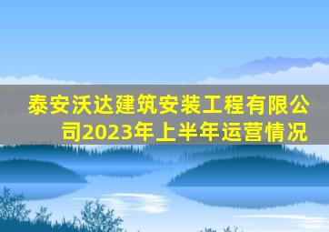 泰安沃达建筑安装工程有限公司2023年上半年运营情况
