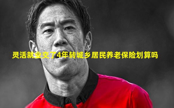 灵活就业交了4年转城乡居民养老保险划算吗