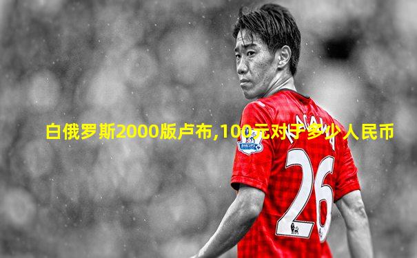 白俄罗斯2000版卢布,100元对于多少人民币