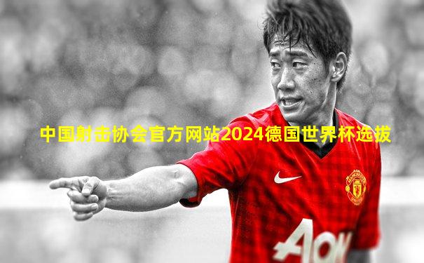 中国射击协会官方网站2024德国世界杯选拔