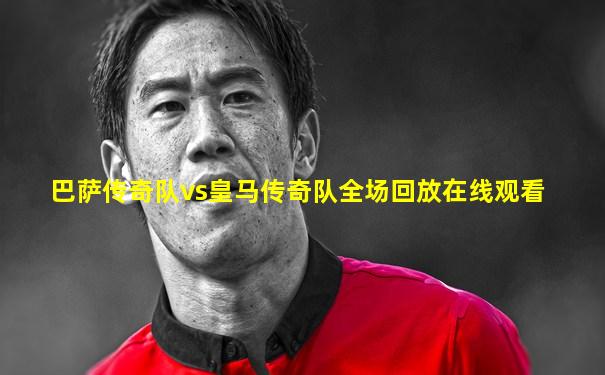 巴萨传奇队vs皇马传奇队全场回放在线观看