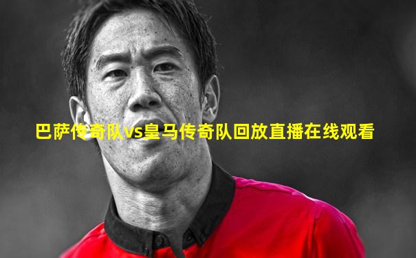 巴萨传奇队vs皇马传奇队回放直播在线观看