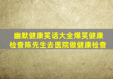 幽默健康笑话大全爆笑健康检查陈先生去医院做健康检查