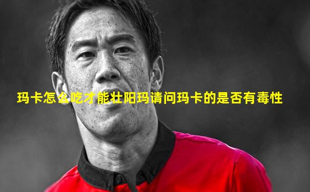 玛卡怎么吃才能壮阳玛请问玛卡的是否有毒性