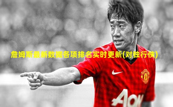 詹姆斯最新数据各项排名实时更新(对独行侠)