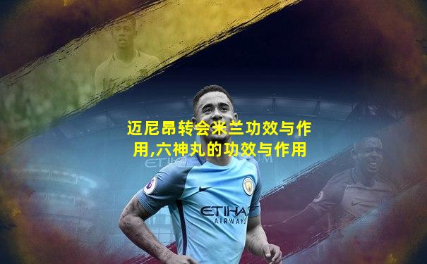 迈尼昂转会米兰功效与作用,六神丸的功效与作用