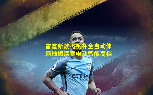 雷霆新款飞机杯全自动伸缩抽插活塞电动智能高档